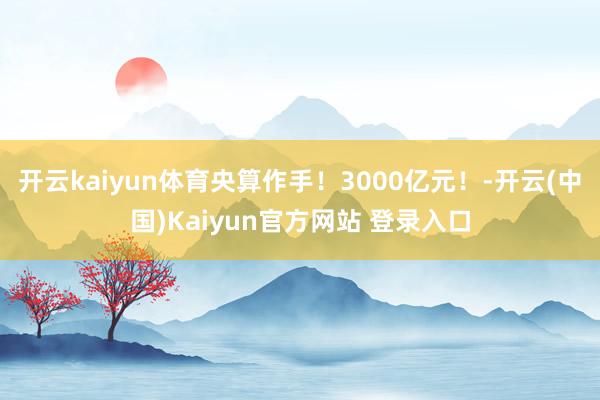 开云kaiyun体育央算作手！3000亿元！-开云(中国)Kaiyun官方网站 登录入口