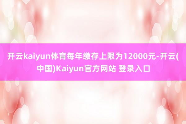 开云kaiyun体育每年缴存上限为12000元-开云(中国)Kaiyun官方网站 登录入口