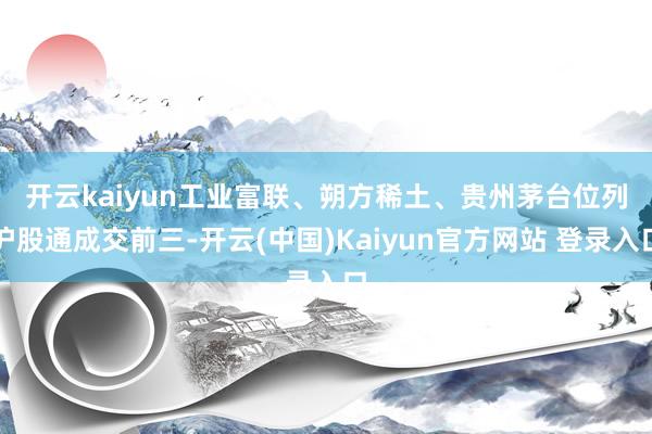 开云kaiyun　　工业富联、朔方稀土、贵州茅台位列沪股通成交前三-开云(中国)Kaiyun官方网站 登录入口