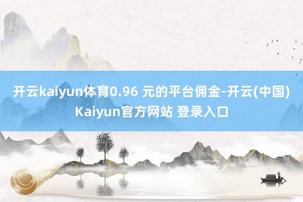 开云kaiyun体育0.96 元的平台佣金-开云(中国)Kaiyun官方网站 登录入口