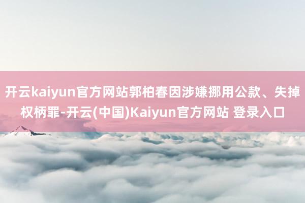 开云kaiyun官方网站郭柏春因涉嫌挪用公款、失掉权柄罪-开云(中国)Kaiyun官方网站 登录入口