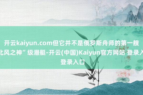 开云kaiyun.com但它并不是俄罗斯舟师的第一艘“北风之神”级潜艇-开云(中国)Kaiyun官方网站 登录入口