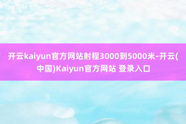 开云kaiyun官方网站射程3000到5000米-开云(中国)Kaiyun官方网站 登录入口