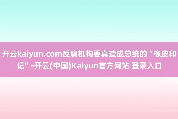 开云kaiyun.com反腐机构要真造成总统的“橡皮印记”-开云(中国)Kaiyun官方网站 登录入口