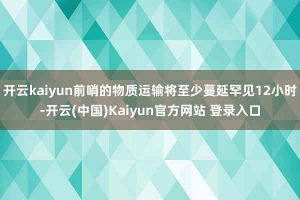 开云kaiyun前哨的物质运输将至少蔓延罕见12小时-开云(中国)Kaiyun官方网站 登录入口