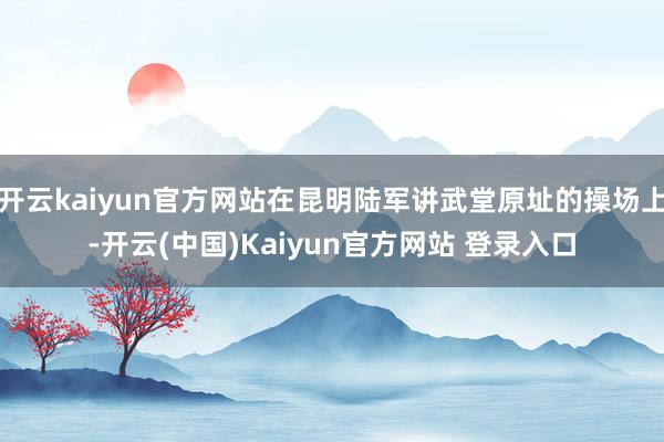 开云kaiyun官方网站在昆明陆军讲武堂原址的操场上-开云(中国)Kaiyun官方网站 登录入口