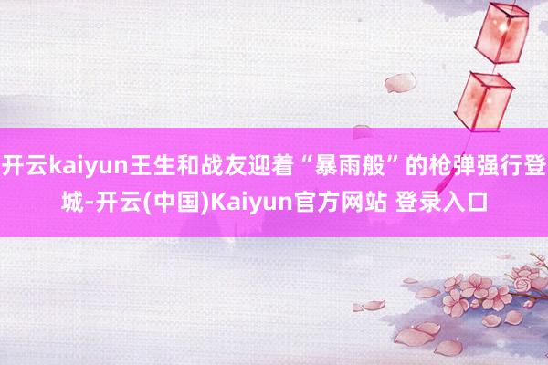 开云kaiyun王生和战友迎着“暴雨般”的枪弹强行登城-开云(中国)Kaiyun官方网站 登录入口