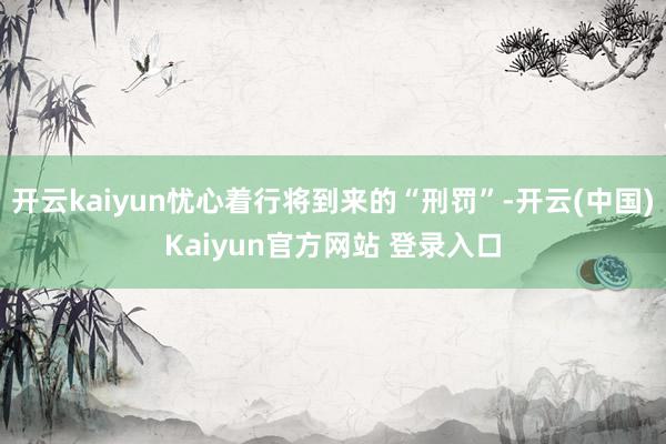 开云kaiyun忧心着行将到来的“刑罚”-开云(中国)Kaiyun官方网站 登录入口
