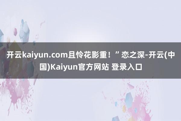 开云kaiyun.com且怜花影重！”恋之深-开云(中国)Kaiyun官方网站 登录入口