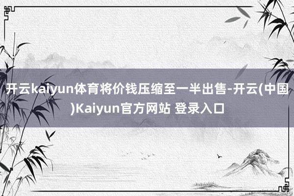 开云kaiyun体育将价钱压缩至一半出售-开云(中国)Kaiyun官方网站 登录入口