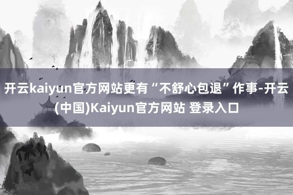 开云kaiyun官方网站更有“不舒心包退”作事-开云(中国)Kaiyun官方网站 登录入口