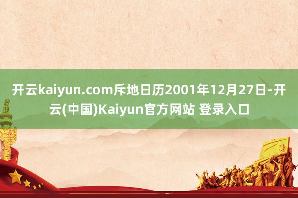 开云kaiyun.com斥地日历2001年12月27日-开云(中国)Kaiyun官方网站 登录入口