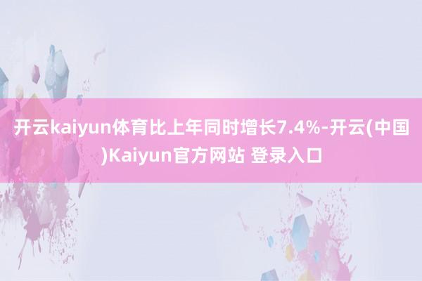 开云kaiyun体育比上年同时增长7.4%-开云(中国)Kaiyun官方网站 登录入口