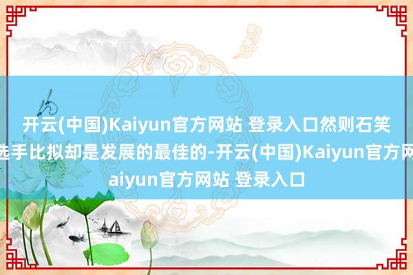 开云(中国)Kaiyun官方网站 登录入口然则石笑歌和其他女选手比拟却是发展的最佳的-开云(中国)Kaiyun官方网站 登录入口