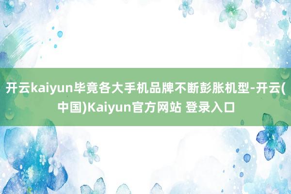 开云kaiyun毕竟各大手机品牌不断彭胀机型-开云(中国)Kaiyun官方网站 登录入口