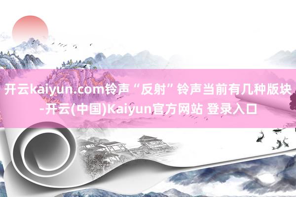 开云kaiyun.com铃声“反射”铃声当前有几种版块-开云(中国)Kaiyun官方网站 登录入口