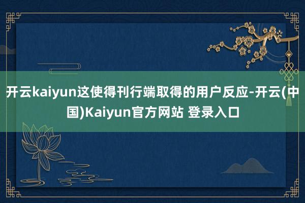 开云kaiyun这使得刊行端取得的用户反应-开云(中国)Kaiyun官方网站 登录入口