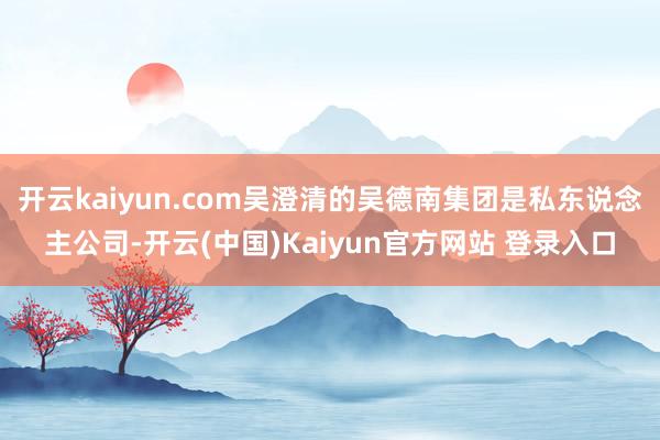 开云kaiyun.com吴澄清的吴德南集团是私东说念主公司-开云(中国)Kaiyun官方网站 登录入口