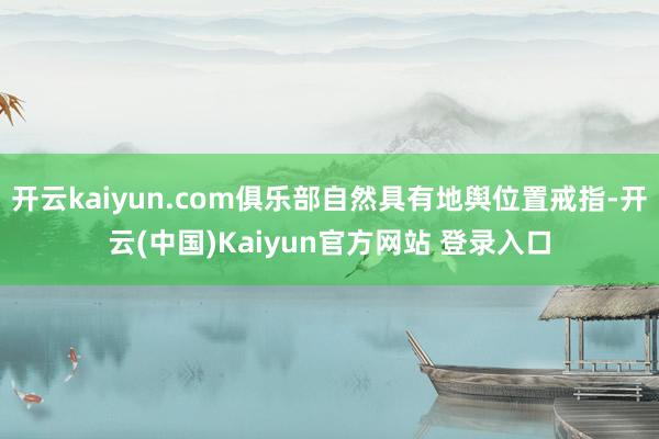 开云kaiyun.com俱乐部自然具有地舆位置戒指-开云(中国)Kaiyun官方网站 登录入口