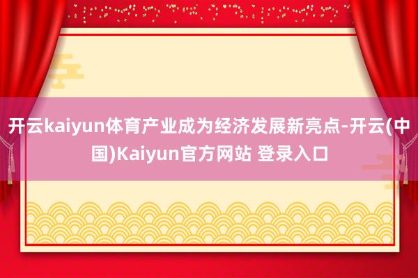 开云kaiyun体育产业成为经济发展新亮点-开云(中国)Kaiyun官方网站 登录入口