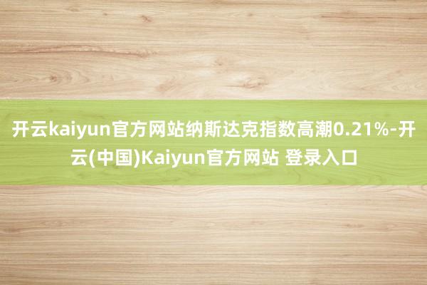 开云kaiyun官方网站纳斯达克指数高潮0.21%-开云(中国)Kaiyun官方网站 登录入口