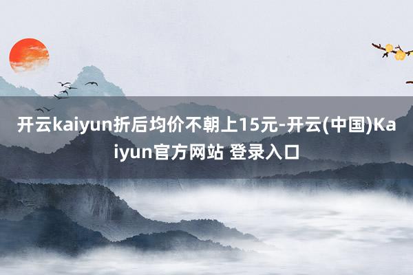 开云kaiyun折后均价不朝上15元-开云(中国)Kaiyun官方网站 登录入口