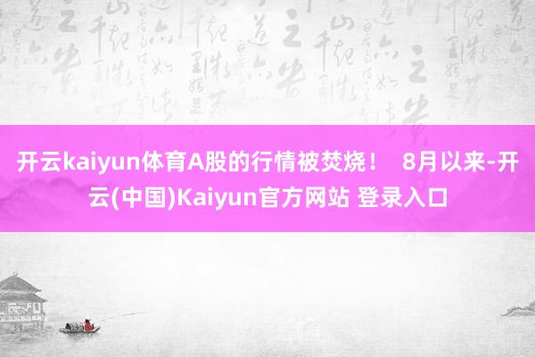 开云kaiyun体育A股的行情被焚烧！  8月以来-开云(中国)Kaiyun官方网站 登录入口
