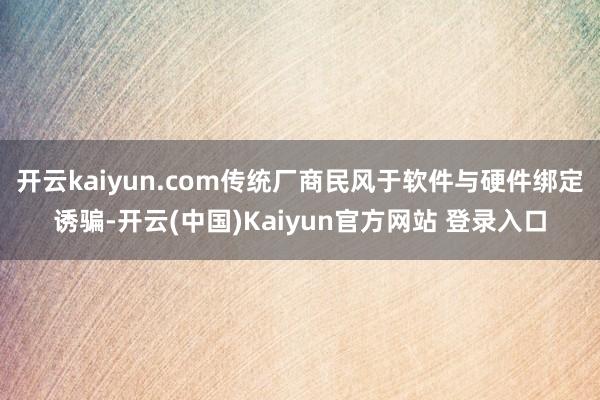 开云kaiyun.com传统厂商民风于软件与硬件绑定诱骗-开云(中国)Kaiyun官方网站 登录入口