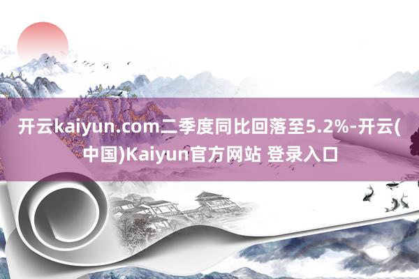 开云kaiyun.com二季度同比回落至5.2%-开云(中国)Kaiyun官方网站 登录入口