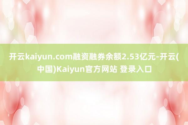 开云kaiyun.com融资融券余额2.53亿元-开云(中国)Kaiyun官方网站 登录入口