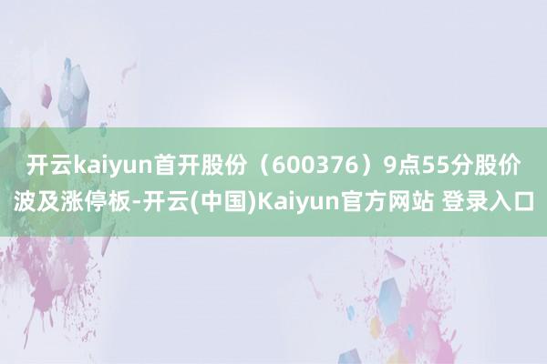 开云kaiyun首开股份（600376）9点55分股价波及涨停板-开云(中国)Kaiyun官方网站 登录入口