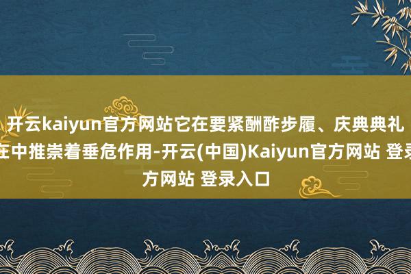 开云kaiyun官方网站它在要紧酬酢步履、庆典典礼等所在中推崇着垂危作用-开云(中国)Kaiyun官方网站 登录入口