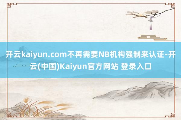 开云kaiyun.com不再需要NB机构强制来认证-开云(中国)Kaiyun官方网站 登录入口
