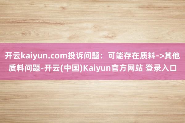 开云kaiyun.com投诉问题：可能存在质料->其他质料问题-开云(中国)Kaiyun官方网站 登录入口