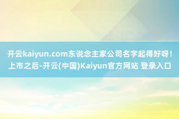 开云kaiyun.com东说念主家公司名字起得好呀！上市之后-开云(中国)Kaiyun官方网站 登录入口