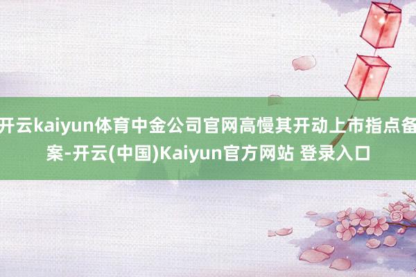 开云kaiyun体育中金公司官网高慢其开动上市指点备案-开云(中国)Kaiyun官方网站 登录入口