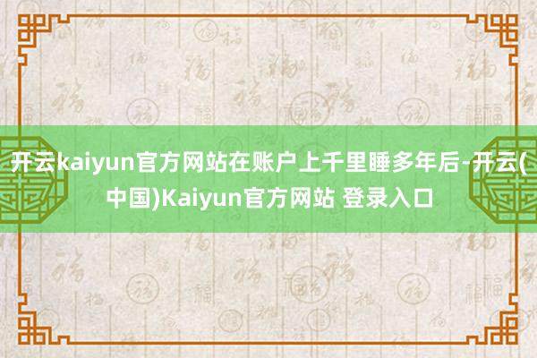 开云kaiyun官方网站在账户上千里睡多年后-开云(中国)Kaiyun官方网站 登录入口