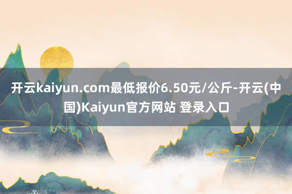 开云kaiyun.com最低报价6.50元/公斤-开云(中国)Kaiyun官方网站 登录入口