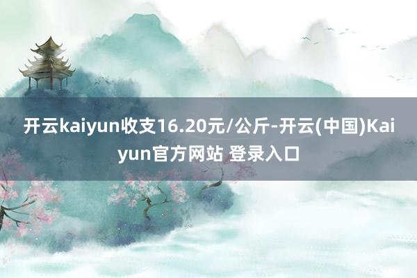 开云kaiyun收支16.20元/公斤-开云(中国)Kaiyun官方网站 登录入口