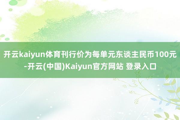 开云kaiyun体育刊行价为每单元东谈主民币100元-开云(中国)Kaiyun官方网站 登录入口