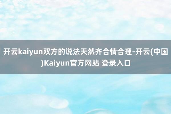 开云kaiyun双方的说法天然齐合情合理-开云(中国)Kaiyun官方网站 登录入口