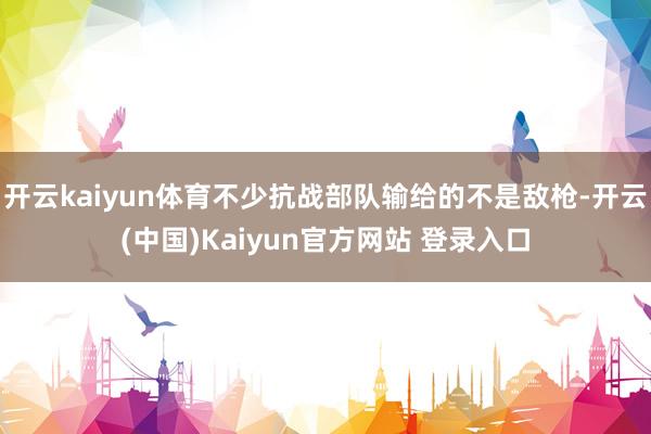 开云kaiyun体育不少抗战部队输给的不是敌枪-开云(中国)Kaiyun官方网站 登录入口