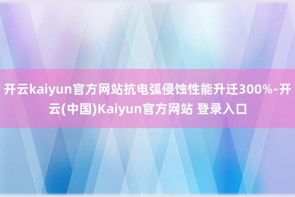 开云kaiyun官方网站抗电弧侵蚀性能升迁300%-开云(中国)Kaiyun官方网站 登录入口