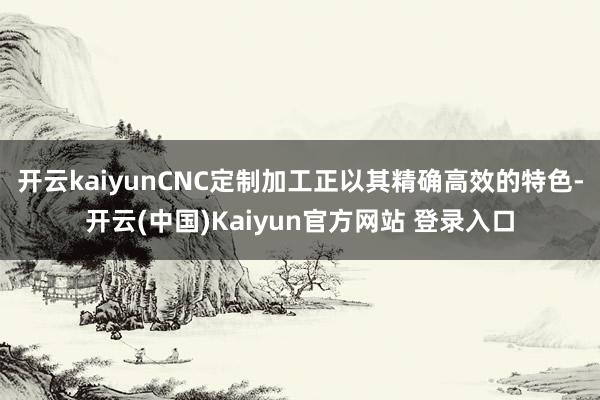 开云kaiyunCNC定制加工正以其精确高效的特色-开云(中国)Kaiyun官方网站 登录入口