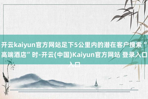 开云kaiyun官方网站足下5公里内的潜在客户搜索“高端酒店”时-开云(中国)Kaiyun官方网站 登录入口