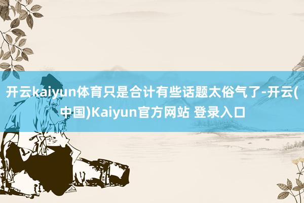 开云kaiyun体育只是合计有些话题太俗气了-开云(中国)Kaiyun官方网站 登录入口