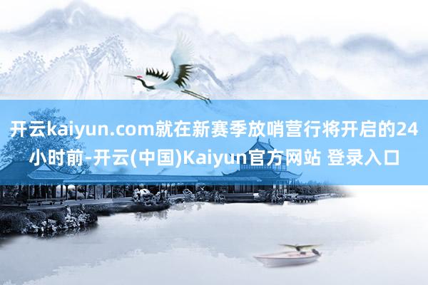 开云kaiyun.com就在新赛季放哨营行将开启的24小时前-开云(中国)Kaiyun官方网站 登录入口