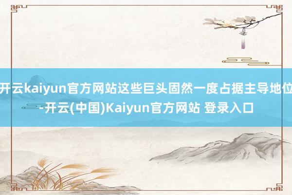 开云kaiyun官方网站这些巨头固然一度占据主导地位-开云(中国)Kaiyun官方网站 登录入口