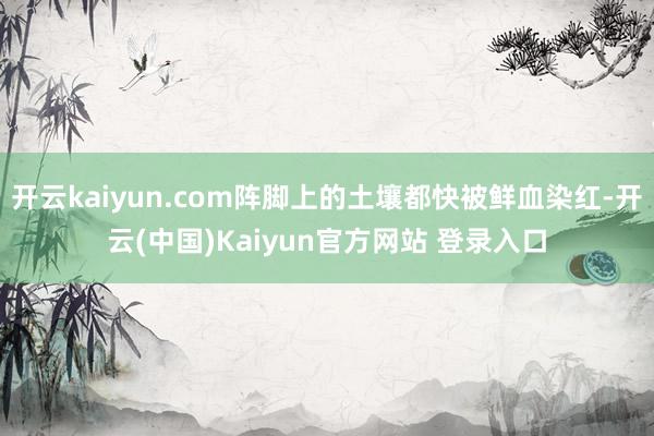 开云kaiyun.com阵脚上的土壤都快被鲜血染红-开云(中国)Kaiyun官方网站 登录入口