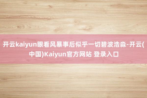 开云kaiyun眼看风暴事后似乎一切碧波浩淼-开云(中国)Kaiyun官方网站 登录入口